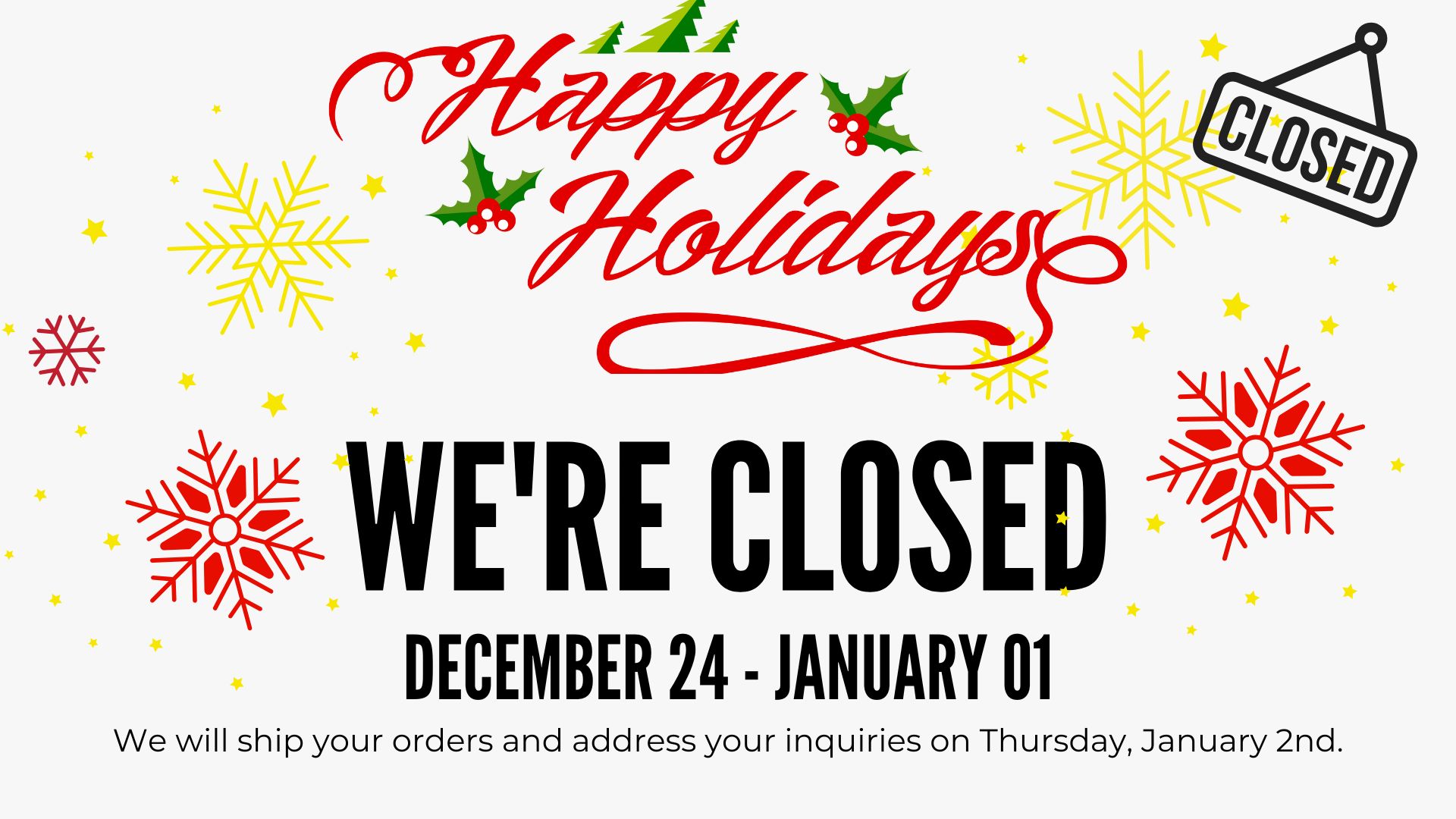 We are closed for the Holidays. December 24th to January 1st. All inquiries will be answered on January 2nd and all orders will be shipped upon our return.